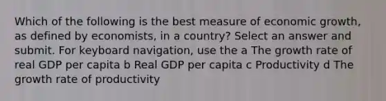 Which of the following is the best measure of economic growth, as defined by economists, in a country? Select an answer and submit. For keyboard navigation, use the a The growth rate of real GDP per capita b Real GDP per capita c Productivity d The growth rate of productivity