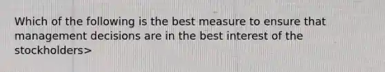 Which of the following is the best measure to ensure that management decisions are in the best interest of the stockholders>