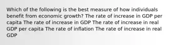 Which of the following is the best measure of how individuals benefit from economic growth? The rate of increase in GDP per capita The rate of increase in GDP The rate of increase in real GDP per capita The rate of inflation The rate of increase in real GDP