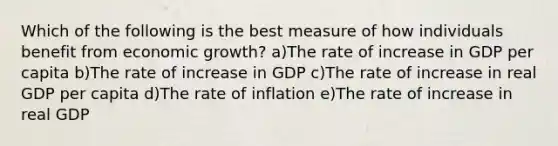 Which of the following is the best measure of how individuals benefit from economic growth? a)The rate of increase in GDP per capita b)The rate of increase in GDP c)The rate of increase in real GDP per capita d)The rate of inflation e)The rate of increase in real GDP