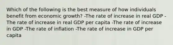 Which of the following is the best measure of how individuals benefit from economic growth? -The rate of increase in real GDP -The rate of increase in real GDP per capita -The rate of increase in GDP -The rate of inflation -The rate of increase in GDP per capita