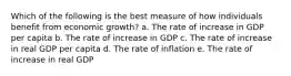 Which of the following is the best measure of how individuals benefit from economic growth? a. The rate of increase in GDP per capita b. The rate of increase in GDP c. The rate of increase in real GDP per capita d. The rate of inflation e. The rate of increase in real GDP