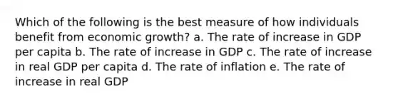 Which of the following is the best measure of how individuals benefit from economic growth? a. The rate of increase in GDP per capita b. The rate of increase in GDP c. The rate of increase in real GDP per capita d. The rate of inflation e. The rate of increase in real GDP