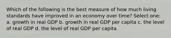 Which of the following is the best measure of how much living standards have improved in an economy over time? Select one: a. growth in real GDP b. growth in real GDP per capita c. the level of real GDP d. the level of real GDP per capita