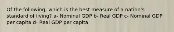 Of the following, which is the best measure of a nation's standard of living? a- Nominal GDP b- Real GDP c- Nominal GDP per capita d- Real GDP per capita