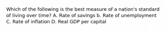 Which of the following is the best measure of a nation's standard of living over time? A. Rate of savings b. Rate of unemployment C. Rate of inflation D. Real GDP per capital