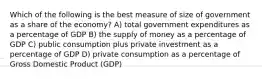 Which of the following is the best measure of size of government as a share of the economy? A) total government expenditures as a percentage of GDP B) the supply of money as a percentage of GDP C) public consumption plus private investment as a percentage of GDP D) private consumption as a percentage of Gross Domestic Product (GDP)