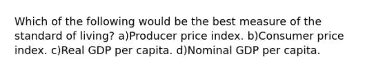 Which of the following would be the best measure of the standard of living? a)Producer price index. b)Consumer price index. c)Real GDP per capita. d)Nominal GDP per capita.