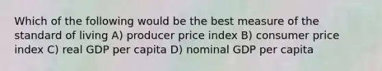 Which of the following would be the best measure of the standard of living A) producer price index B) consumer price index C) real GDP per capita D) nominal GDP per capita