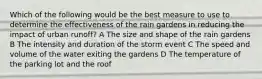 Which of the following would be the best measure to use to determine the effectiveness of the rain gardens in reducing the impact of urban runoff? A The size and shape of the rain gardens B The intensity and duration of the storm event C The speed and volume of the water exiting the gardens D The temperature of the parking lot and the roof