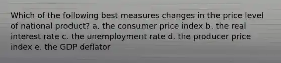 Which of the following best measures changes in the price level of national product? a. the consumer price index b. the real interest rate c. the unemployment rate d. the producer price index e. the GDP deflator