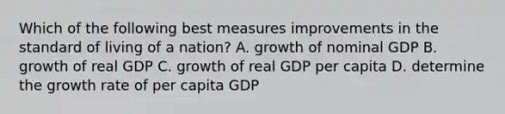 Which of the following best measures improvements in the standard of living of a nation? A. growth of nominal GDP B. growth of real GDP C. growth of real GDP per capita D. determine the growth rate of per capita GDP