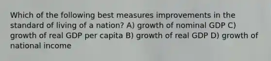 Which of the following best measures improvements in the standard of living of a nation? A) growth of nominal GDP C) growth of real GDP per capita B) growth of real GDP D) growth of national income