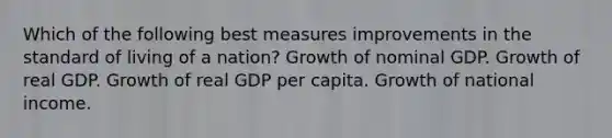 Which of the following best measures improvements in the standard of living of a nation? Growth of nominal GDP. Growth of real GDP. Growth of real GDP per capita. Growth of national income.