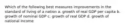 Which of the following best measures improvements in the standard of living of a nation a. growth of real GDP per capita b. growth of nominal GDP c. growth of real GDP d. growth of national income