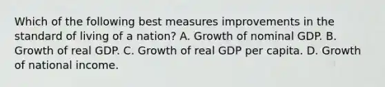 Which of the following best measures improvements in the standard of living of a nation? A. Growth of nominal GDP. B. Growth of real GDP. C. Growth of real GDP per capita. D. Growth of national income.