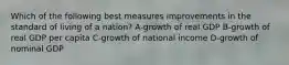 Which of the following best measures improvements in the standard of living of a nation? A-growth of real GDP B-growth of real GDP per capita C-growth of national income D-growth of nominal GDP