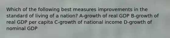 Which of the following best measures improvements in the standard of living of a nation? A-growth of real GDP B-growth of real GDP per capita C-growth of national income D-growth of nominal GDP