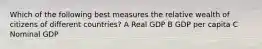 Which of the following best measures the relative wealth of citizens of different countries? A Real GDP B GDP per capita C Nominal GDP