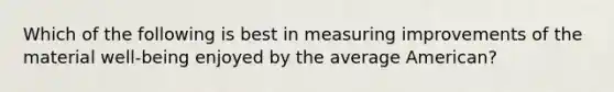 Which of the following is best in measuring improvements of the material well-being enjoyed by the average American?