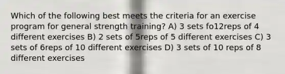 Which of the following best meets the criteria for an exercise program for general strength training? A) 3 sets fo12reps of 4 different exercises B) 2 sets of 5reps of 5 different exercises C) 3 sets of 6reps of 10 different exercises D) 3 sets of 10 reps of 8 different exercises