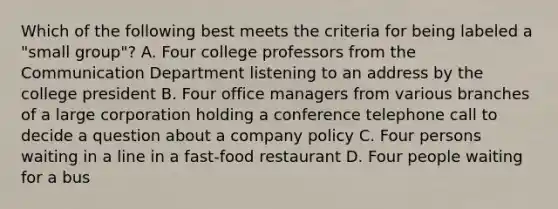 Which of the following best meets the criteria for being labeled a "small group"? A. Four college professors from the Communication Department listening to an address by the college president B. Four office managers from various branches of a large corporation holding a conference telephone call to decide a question about a company policy C. Four persons waiting in a line in a fast-food restaurant D. Four people waiting for a bus