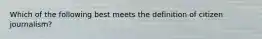 Which of the following best meets the definition of citizen journalism?