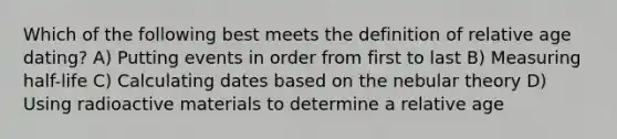 Which of the following best meets the definition of relative age dating? A) Putting events in order from first to last B) Measuring half-life C) Calculating dates based on the nebular theory D) Using radioactive materials to determine a relative age