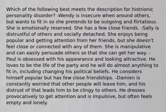 Which of the following best meets the description for histrionic personality disorder? -Wendy is insecure when around others, but wants to fit in so she pretends to be outgoing and flirtatious. She is emotionally reserved. She has a few close friends. -Sally is distrustful of others and socially detached. She enjoys being popular and getting attention from her friends, but she doesn't feel close or connected with any of them. She is manipulative and can easily persuade others so that she can get her way. -Paul is obsessed with his appearance and looking attractive. He loves to be the life of the party and he will do almost anything to fit in, including changing his political beliefs. He considers himself popular but has few close friendships. -Damien is constantly worried that other people will leave him, and his distrust of that leads him to be clingy to others. He dresses provocatively to get attention and is impulsive, but often feels empty and lonely.