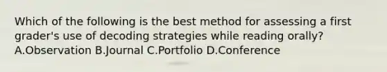 Which of the following is the best method for assessing a first grader's use of decoding strategies while reading orally? A.Observation B.Journal C.Portfolio D.Conference