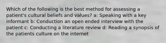 Which of the following is the best method for assessing a patient's cultural beliefs and values? a: Speaking with a key informant b: Conduction an open ended interview with the patient c: Conducting a literature review d: Reading a synopsis of the patients culture on the internet