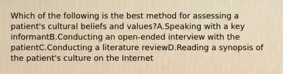 Which of the following is the best method for assessing a patient's cultural beliefs and values?A.Speaking with a key informantB.Conducting an open-ended interview with the patientC.Conducting a literature reviewD.Reading a synopsis of the patient's culture on the Internet