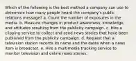 Which of the following is the best method a company can use to determine how many people heard the company's public relations message? a. Count the number of exposures in the media. b. Measure changes in product awareness, knowledge, and attitudes resulting from the publicity campaign. c. Hire a clipping service to collect and send news stories that have been published from the publicity campaign. d. Request that a television station records its name and the dates when a news item is broadcast. e. Hire a multimedia tracking service to monitor television and online news stories.