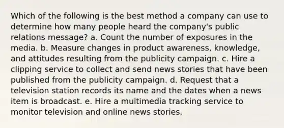 Which of the following is the best method a company can use to determine how many people heard the company's public relations message? a. Count the number of exposures in the media. b. Measure changes in product awareness, knowledge, and attitudes resulting from the publicity campaign. c. Hire a clipping service to collect and send news stories that have been published from the publicity campaign. d. Request that a television station records its name and the dates when a news item is broadcast. e. Hire a multimedia tracking service to monitor television and online news stories.