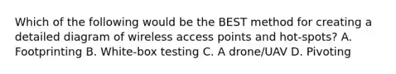 Which of the following would be the BEST method for creating a detailed diagram of wireless access points and hot-spots? A. Footprinting B. White-box testing C. A drone/UAV D. Pivoting