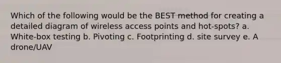 Which of the following would be the BEST method for creating a detailed diagram of wireless access points and hot-spots? a. White-box testing b. Pivoting c. Footprinting d. site survey e. A drone/UAV