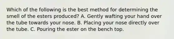 Which of the following is the best method for determining the smell of the esters produced? A. Gently wafting your hand over the tube towards your nose. B. Placing your nose directly over the tube. C. Pouring the ester on the bench top.