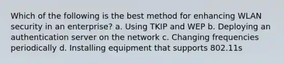 Which of the following is the best method for enhancing WLAN security in an enterprise? a. Using TKIP and WEP b. Deploying an authentication server on the network c. Changing frequencies periodically d. Installing equipment that supports 802.11s