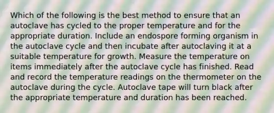 Which of the following is the best method to ensure that an autoclave has cycled to the proper temperature and for the appropriate duration. Include an endospore forming organism in the autoclave cycle and then incubate after autoclaving it at a suitable temperature for growth. Measure the temperature on items immediately after the autoclave cycle has finished. Read and record the temperature readings on the thermometer on the autoclave during the cycle. Autoclave tape will turn black after the appropriate temperature and duration has been reached.