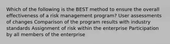 Which of the following is the BEST method to ensure the overall effectiveness of a risk management program? User assessments of changes Comparison of the program results with industry standards Assignment of risk within the enterprise Participation by all members of the enterprise