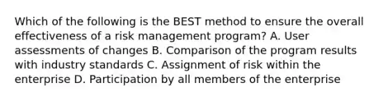 Which of the following is the BEST method to ensure the overall effectiveness of a risk management program? A. User assessments of changes B. Comparison of the program results with industry standards C. Assignment of risk within the enterprise D. Participation by all members of the enterprise