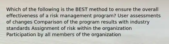 Which of the following is the BEST method to ensure the overall effectiveness of a risk management program? User assessments of changes Comparison of the program results with industry standards Assignment of risk within the organization Participation by all members of the organization