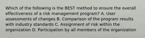 Which of the following is the BEST method to ensure the overall effectiveness of a risk management program? A. User assessments of changes B. Comparison of the program results with industry standards C. Assignment of risk within the organization D. Participation by all members of the organization