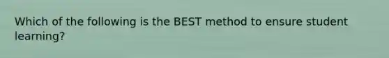 Which of the following is the BEST method to ensure student learning?