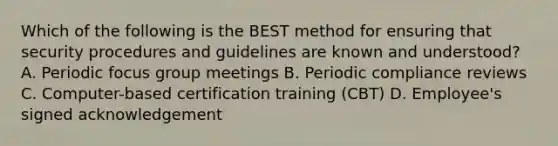 Which of the following is the BEST method for ensuring that security procedures and guidelines are known and understood? A. Periodic focus group meetings B. Periodic compliance reviews C. Computer-based certification training (CBT) D. Employee's signed acknowledgement