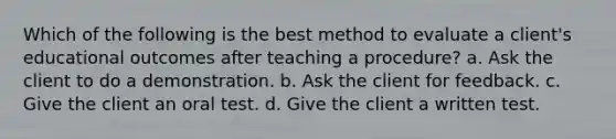 Which of the following is the best method to evaluate a client's educational outcomes after teaching a procedure? a. Ask the client to do a demonstration. b. Ask the client for feedback. c. Give the client an oral test. d. Give the client a written test.