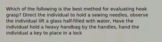 Which of the following is the best method for evaluating hook grasp? Direct the individual to hold a sewing needles, observe the individual lift a glass half-filled with water, Have the individual hold a heavy handbag by the handles, hand the individual a key to place in a lock