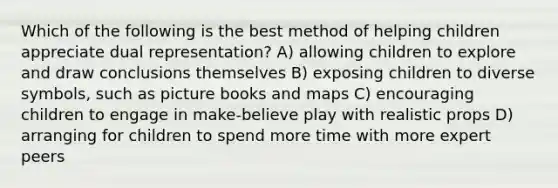 Which of the following is the best method of helping children appreciate dual representation? A) allowing children to explore and draw conclusions themselves B) exposing children to diverse symbols, such as picture books and maps C) encouraging children to engage in make-believe play with realistic props D) arranging for children to spend more time with more expert peers