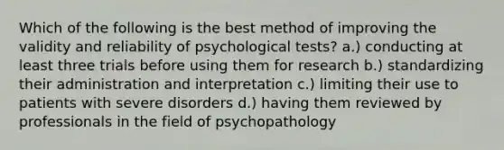 Which of the following is the best method of improving the validity and reliability of psychological tests? a.) conducting at least three trials before using them for research b.) standardizing their administration and interpretation c.) limiting their use to patients with severe disorders d.) having them reviewed by professionals in the field of psychopathology