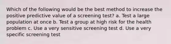 Which of the following would be the best method to increase the positive predictive value of a screening test? a. Test a large population at once b. Test a group at high risk for the health problem c. Use a very sensitive screening test d. Use a very specific screening test